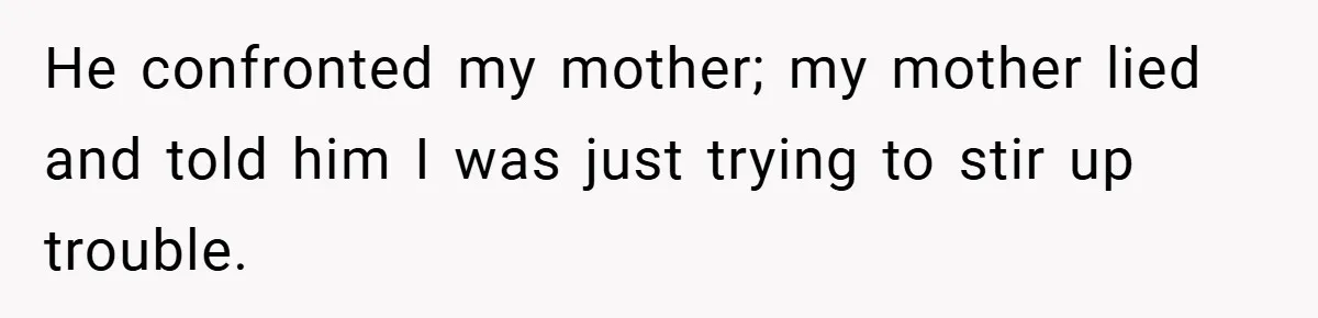 He confronted my mother; my mother lied and told him I was just trying to stir up trouble.