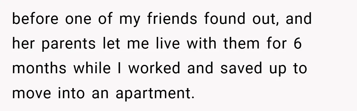 before one of my friends found out, and her parents let me live with them for 6 months while I worked and saved up to move into an apartment.