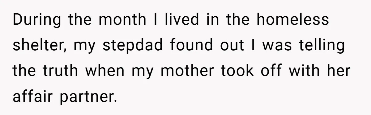 During the month I lived in the homeless shelter, my stepdad found out I was telling the truth when my mother took off with her affair partner.