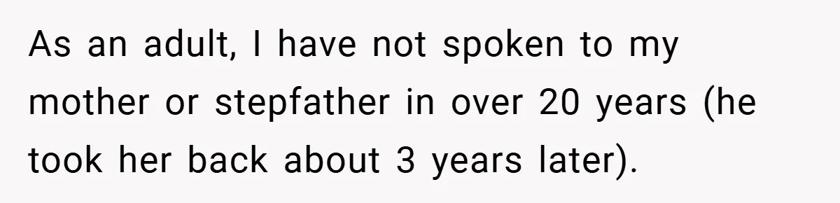 As an adult, I have not spoken to my mother or stepfather in over 20 years (he took her back about 3 years later).