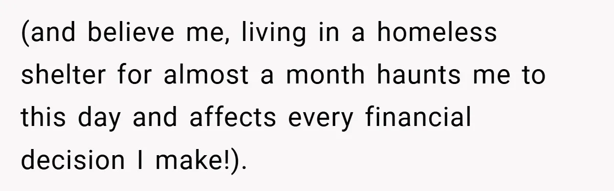 (and believe me, living in a homeless shelter for almost a month haunts me to this day and affects every financial decision I make!).