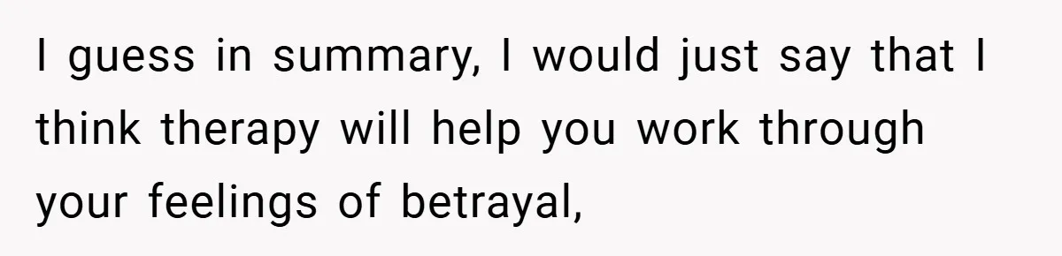 I guess in summary, I would just say that I think therapy will help you work through your feelings of betrayal,