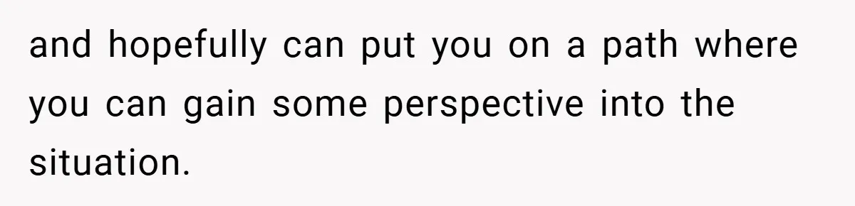 and hopefully can put you on a path where you can gain some perspective into the situation.