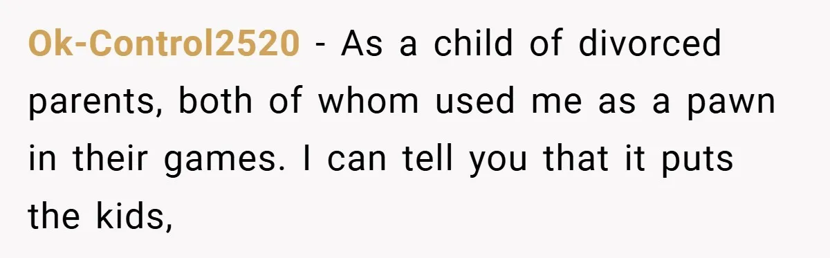Ok-Control2520 − As a child of divorced parents, both of whom used me as a pawn in their games. I can tell you that it puts the kids,