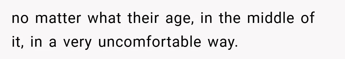 no matter what their age, in the middle of it, in a very uncomfortable way.