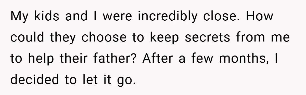My kids and I were incredibly close. How could they choose to keep secrets from me to help their father? After a few months, I decided to let it go.