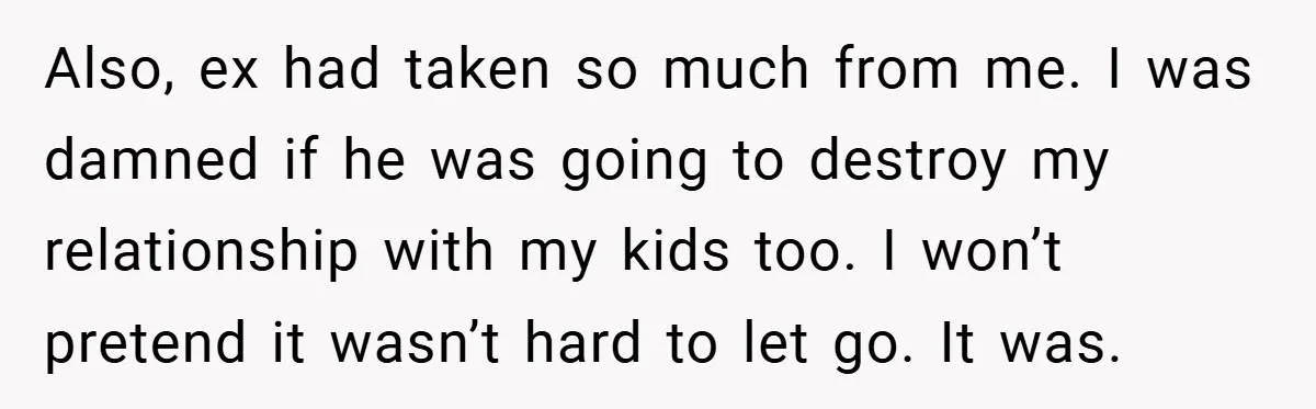 Also, ex had taken so much from me. I was damned if he was going to destroy my relationship with my kids too. I won’t pretend it wasn’t hard to...