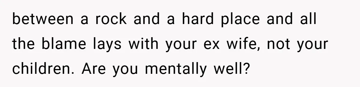 between a rock and a hard place and all the blame lays with your ex wife, not your children. Are you mentally well?