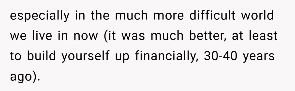 especially in the much more difficult world we live in now (it was much better, at least to build yourself up financially, 30-40 years ago).
