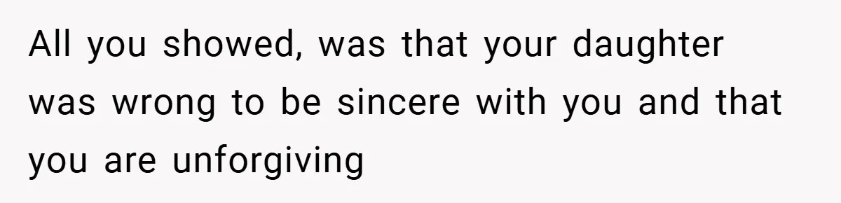 All you showed, was that your daughter was wrong to be sincere with you and that you are unforgiving