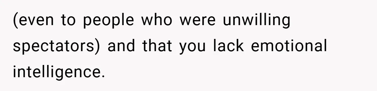 (even to people who were unwilling spectators) and that you lack emotional intelligence.