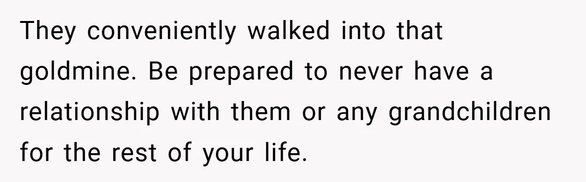 They conveniently walked into that goldmine. Be prepared to never have a relationship with them or any grandchildren for the rest of your life.