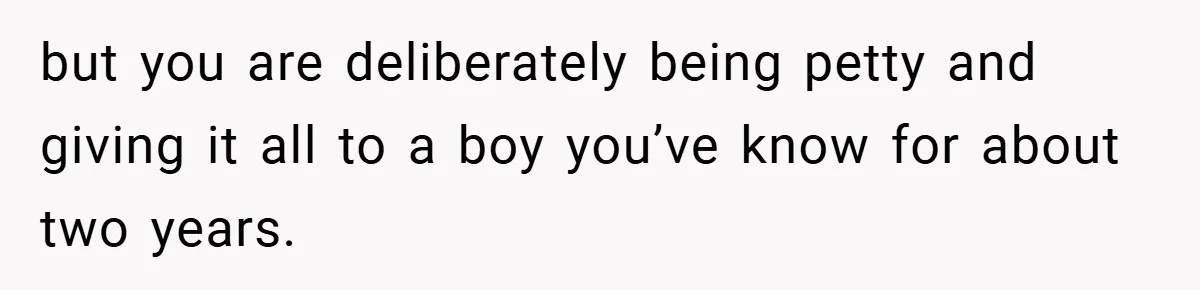 but you are deliberately being petty and giving it all to a boy you’ve know for about two years.