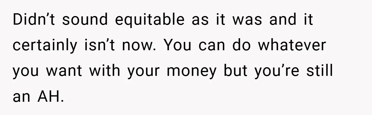 Didn’t sound equitable as it was and it certainly isn’t now. You can do whatever you want with your money but you’re still an AH.