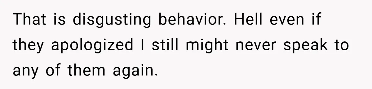 That is disgusting behavior. Hell even if they apologized I still might never speak to any of them again.