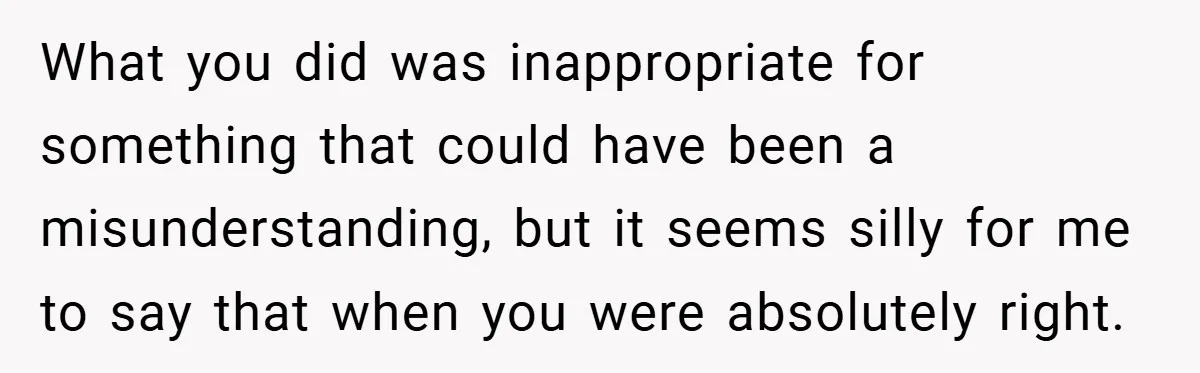 What you did was inappropriate for something that could have been a misunderstanding, but it seems silly for me to say that when you were absolutely right.