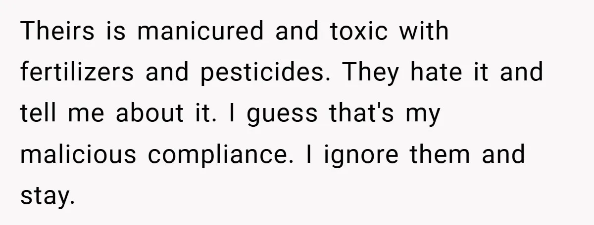 HOA Tried to Ban His Classic BMW - So He Parked It Legally Right in Front of Their Fancy Entrance for Everyone to See Theirs is manicured and toxic with fertilizers and pesticides. They hate it and tell me about it. I guess that's my malicious compliance. I ignore them and stay.