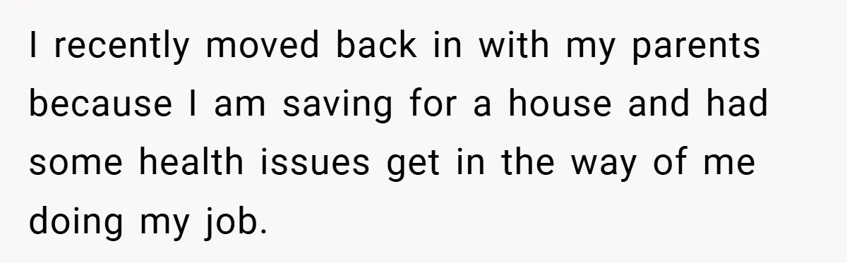 I recently moved back in with my parents because I am saving for a house and had some health issues get in the way of me doing my job.