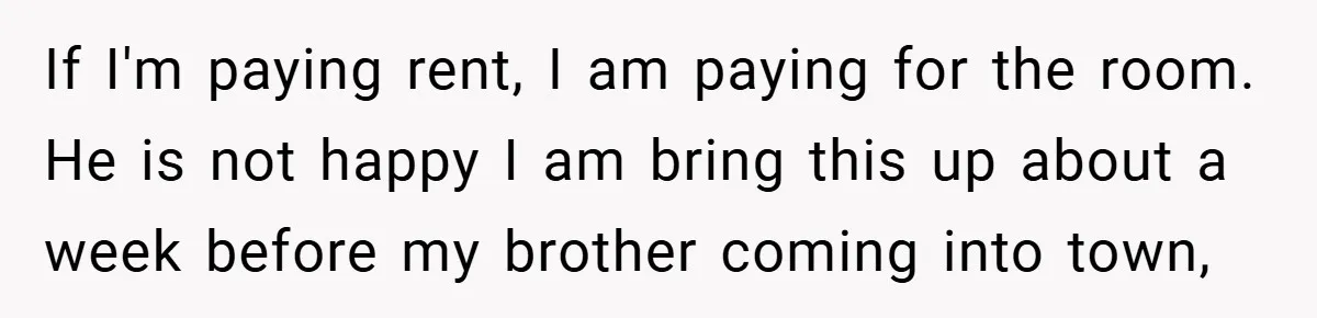 If I'm paying rent, I am paying for the room. He is not happy I am bring this up about a week before my brother coming into town,