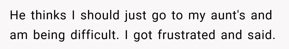 He thinks I should just go to my aunt's and am being difficult. I got frustrated and said.