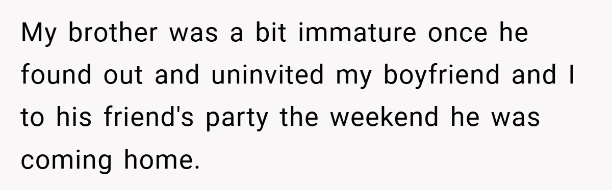 My brother was a bit immature once he found out and uninvited my boyfriend and I to his friend's party the weekend he was coming home.