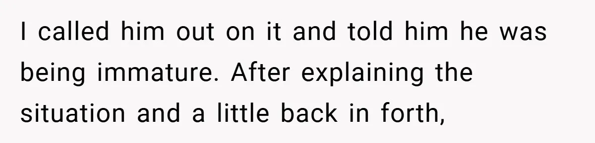 I called him out on it and told him he was being immature. After explaining the situation and a little back in forth,