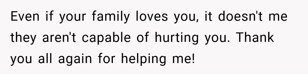 Even if your family loves you, it doesn't me they aren't capable of hurting you. Thank you all again for helping me!