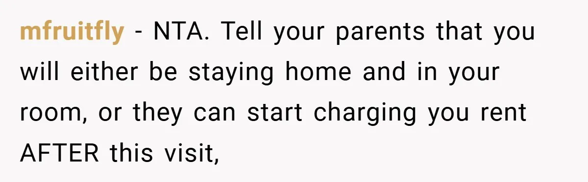 mfruitfly − NTA. Tell your parents that you will either be staying home and in your room, or they can start charging you rent AFTER this visit,