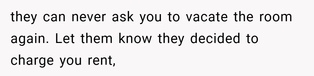 they can never ask you to vacate the room again. Let them know they decided to charge you rent,