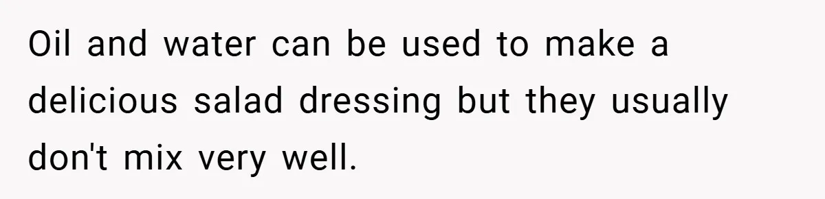 Oil and water can be used to make a delicious salad dressing but they usually don't mix very well.