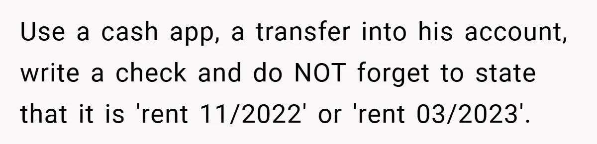 Use a cash app, a transfer into his account, write a check and do NOT forget to state that it is 'rent 11/2022' or 'rent 03/2023'.