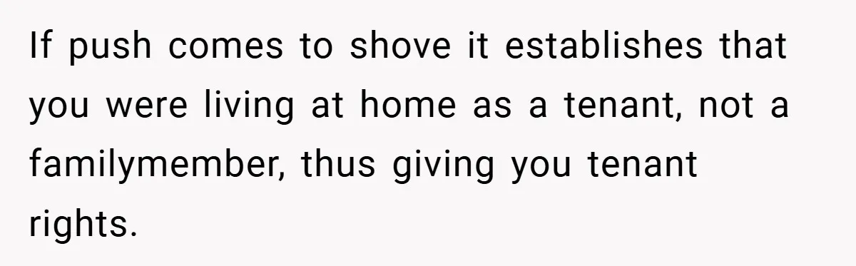 If push comes to shove it establishes that you were living at home as a tenant, not a familymember, thus giving you tenant rights.