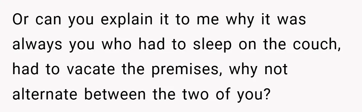 Or can you explain it to me why it was always you who had to sleep on the couch, had to vacate the premises, why not alternate between the two...