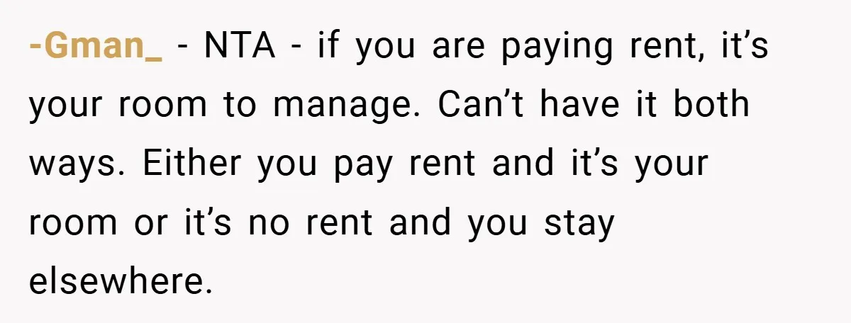 -Gman_ − NTA - if you are paying rent, it’s your room to manage. Can’t have it both ways. Either you pay rent and it’s your room or it’s no...