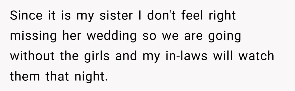 Since it is my sister I don't feel right missing her wedding so we are going without the girls and my in-laws will watch them that night.