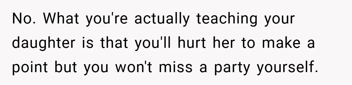No. What you're actually teaching your daughter is that you'll hurt her to make a point but you won't miss a party yourself.