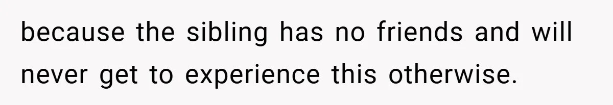 because the sibling has no friends and will never get to experience this otherwise.