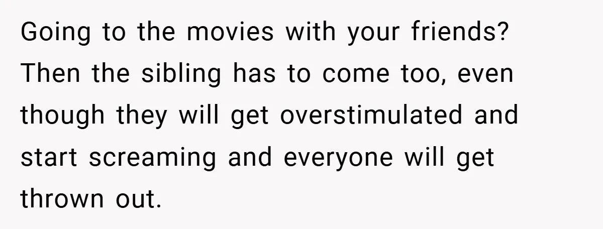 Going to the movies with your friends? Then the sibling has to come too, even though they will get overstimulated and start screaming and everyone will get thrown out.