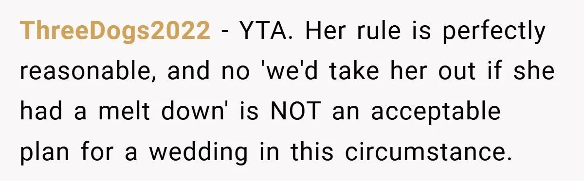 ThreeDogs2022 − YTA. Her rule is perfectly reasonable, and no 'we'd take her out if she had a melt down' is NOT an acceptable plan for a wedding in this...
