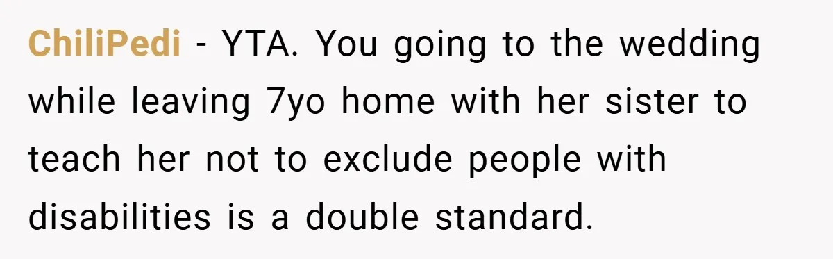ChiliPedi − YTA. You going to the wedding while leaving 7yo home with her sister to teach her not to exclude people with disabilities is a double standard.