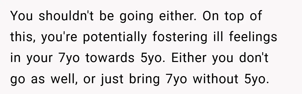 You shouldn't be going either. On top of this, you're potentially fostering ill feelings in your 7yo towards 5yo. Either you don't go as well, or just bring 7yo without...