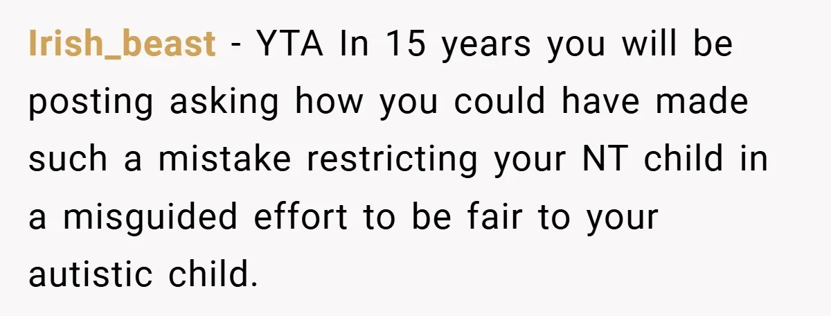 Irish_beast − YTA In 15 years you will be posting asking how you could have made such a mistake restricting your NT child in a misguided effort to be fair...