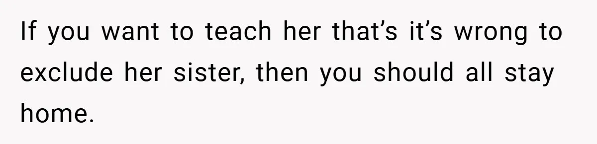 If you want to teach her that’s it’s wrong to exclude her sister, then you should all stay home.