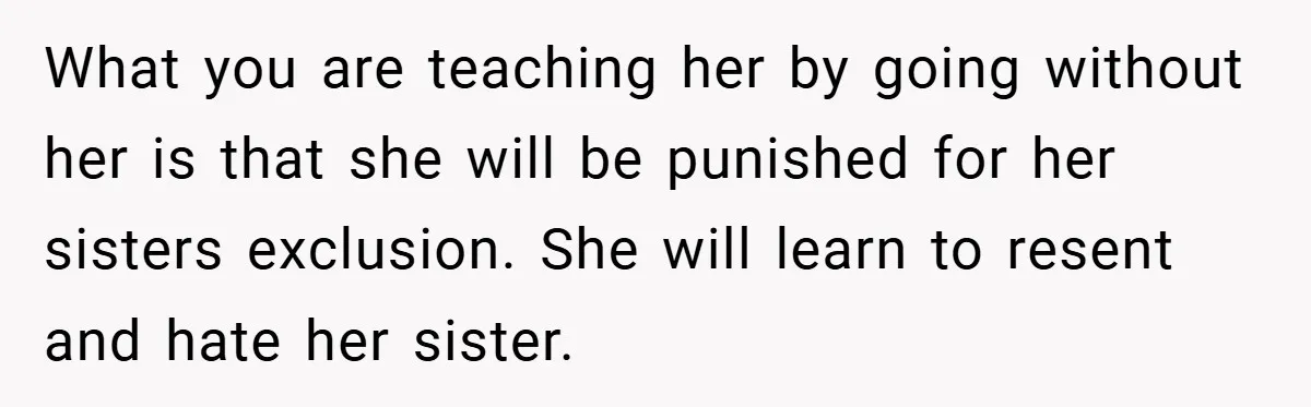 What you are teaching her by going without her is that she will be punished for her sisters exclusion. She will learn to resent and hate her sister.