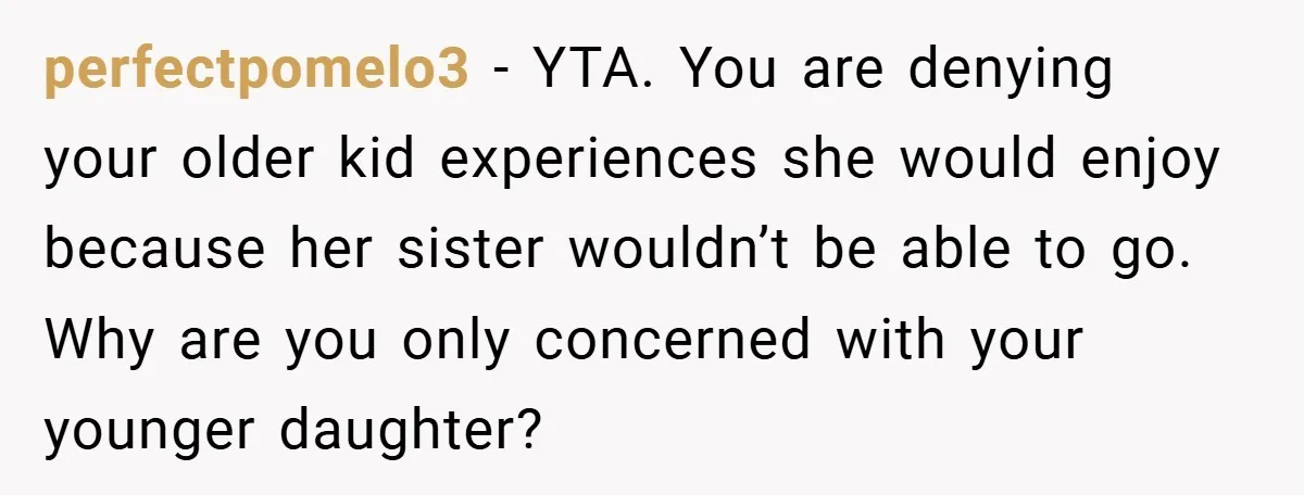 perfectpomelo3 − YTA. You are denying your older kid experiences she would enjoy because her sister wouldn’t be able to go. Why are you only concerned with your younger daughter?