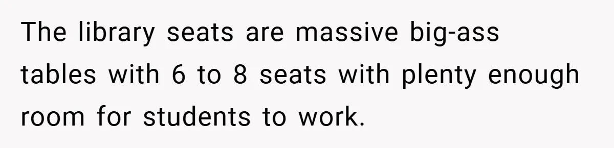 The library seats are massive big-ass tables with 6 to 8 seats with plenty enough room for students to work.