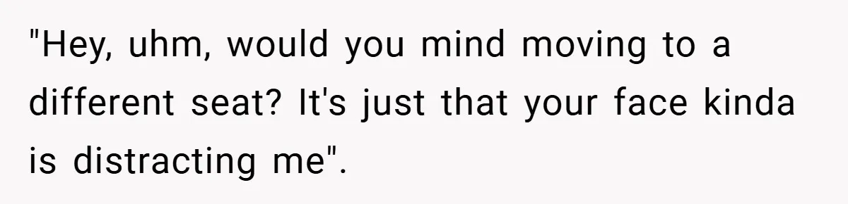 "Hey, uhm, would you mind moving to a different seat? It's just that your face kinda is distracting me".