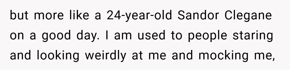 but more like a 24-year-old Sandor Clegane on a good day. I am used to people staring and looking weirdly at me and mocking me,