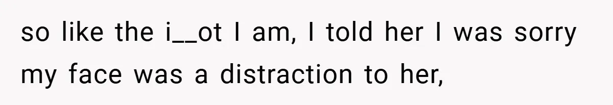 so like the i__ot I am, I told her I was sorry my face was a distraction to her,