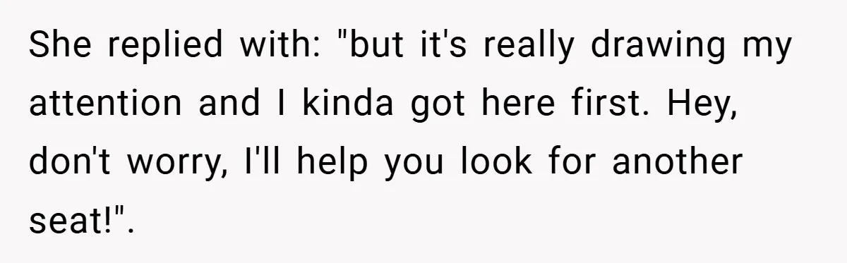 She replied with: "but it's really drawing my attention and I kinda got here first. Hey, don't worry, I'll help you look for another seat!".